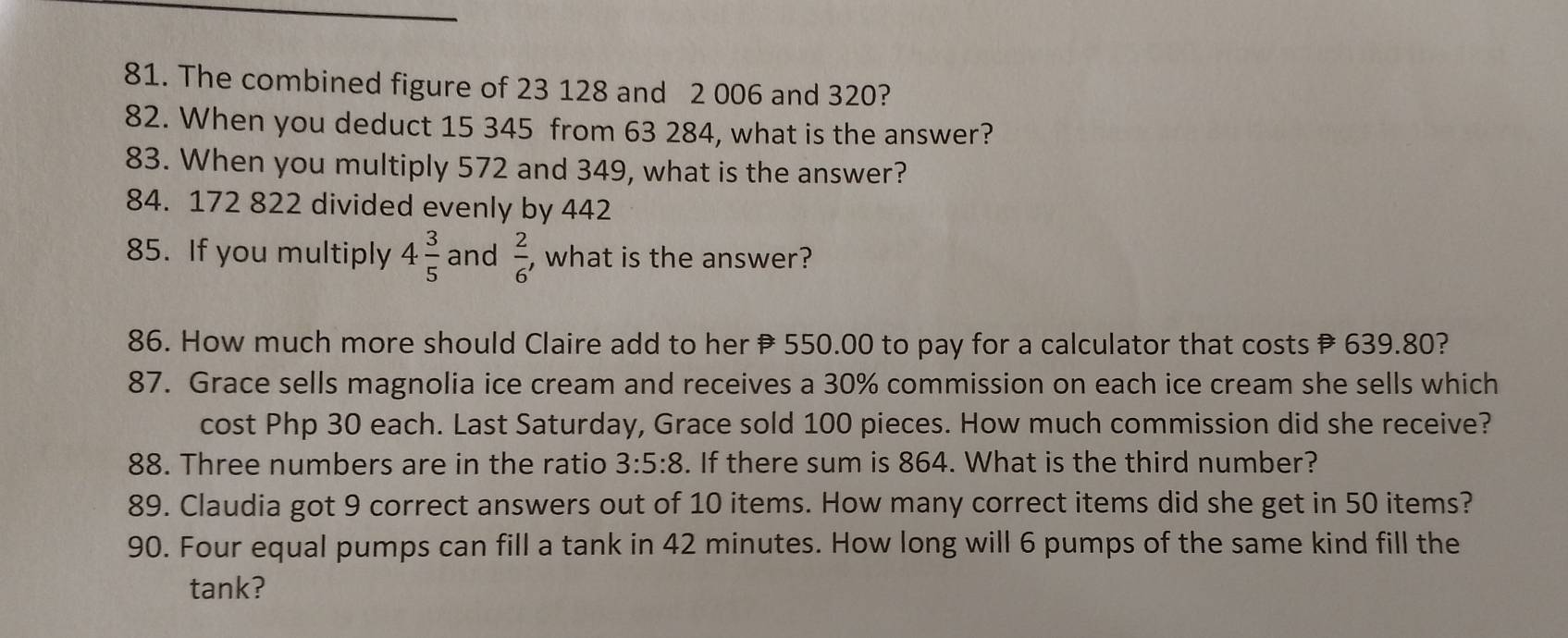 The combined figure of 23 128 and 2 006 and 320? 
82. When you deduct 15 345 from 63 284, what is the answer? 
83. When you multiply 572 and 349, what is the answer?
84. 172 822 divided evenly by 442
85. If you multiply 4 3/5  and  2/6  , what is the answer? 
86. How much more should Claire add to her 550.00 to pay for a calculator that costs 639.80? 
87. Grace sells magnolia ice cream and receives a 30% commission on each ice cream she sells which 
cost Php 30 each. Last Saturday, Grace sold 100 pieces. How much commission did she receive? 
88. Three numbers are in the ratio 3:5:8. If there sum is 864. What is the third number? 
89. Claudia got 9 correct answers out of 10 items. How many correct items did she get in 50 items? 
90. Four equal pumps can fill a tank in 42 minutes. How long will 6 pumps of the same kind fill the 
tank?