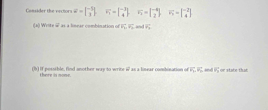 Consider the vectors vector w=beginbmatrix -5 3endbmatrix. vector v_1=beginbmatrix -3 4endbmatrix. vector v_2=beginbmatrix -4 2endbmatrix , vector v_3=beginbmatrix -2 4endbmatrix. 
(a) Write vector w as a linear combination of vector v_1, vector v_2 , and vector v_3. 
(b) If possible, find another way to write vector w as a linear combination of vector v_1, vector v_2 and vector v_3 or state that 
there is none.