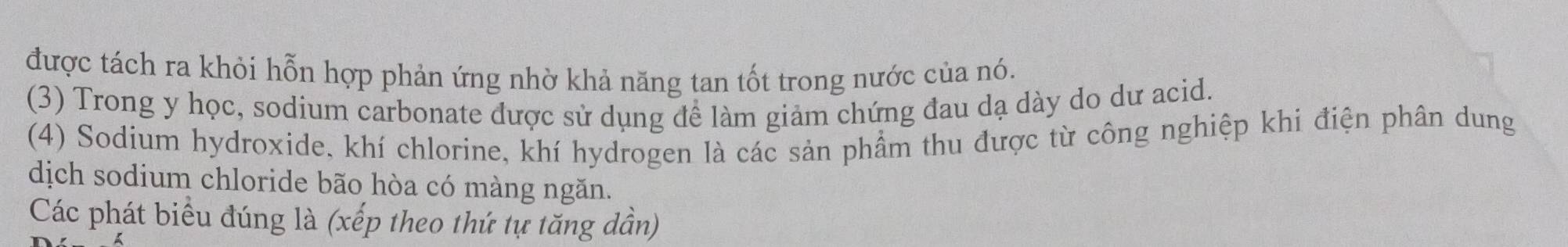 được tách ra khỏi hỗn hợp phản ứng nhờ khả năng tan tốt trong nước của nó. 
(3) Trong y học, sodium carbonate được sử dụng để làm giảm chứng đau dạ dày do dư acid. 
(4) Sodium hydroxide, khí chlorine, khí hydrogen là các sản phẩm thu được từ công nghiệp khi điện phân dung 
dịch sodium chloride bão hòa có màng ngăn. 
Các phát biểu đúng là (xếp theo thứ tự tăng dần)