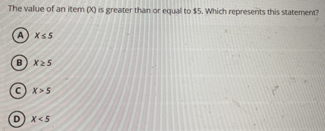 The value of an item (X) is greater than or equal to $5. Which represents this statement?
A X≤ 5
B X≥ 5
C X>5
D X<5</tex>