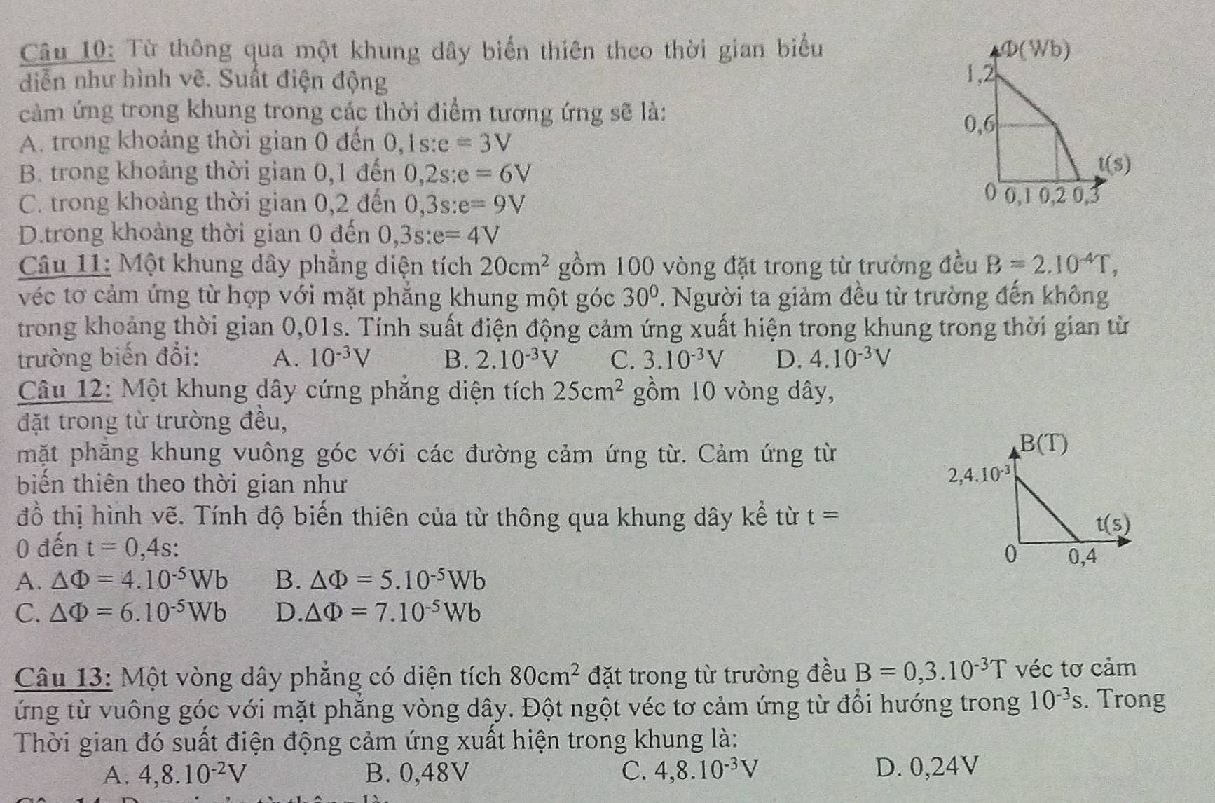 Từ thông qua một khung dây biến thiên theo thời gian biểu 
diễn như hình vẽ. Suất điện động 
cảm ứng trong khung trong các thời điểm tương ứng sẽ là:
A. trong khoảng thời gian 0 đến 0, ,1s:e=3V
B. trong khoảng thời gian 0,1 đến 0,2s:e=6V
C. trong khoảng thời gian 0,2 đến 0,3s:e=9V
D.trong khoảng thời gian 0 đến 0,3s:e=4V
Câu 11: Một khung dây phẳng diện tích 20cm^2 gồm 100 vòng đặt trong từ trường đều B=2.10^(-4)T,
véc tơ cảm ứng từ hợp với mặt phẳng khung một góc 30°. Người ta giảm đều từ trường đến không
trong khoảng thời gian 0,01s. Tính suất điện động cảm ứng xuất hiện trong khung trong thời gian từ
trường biến đổi: A. 10^(-3)V B. 2.10^(-3)V C. 3.10^(-3)V D. 4.10^(-3)V
Câu 12: Một khung dây cứng phẳng diện tích 25cm^2 gồm 10 vòng dây,
đặt trong từ trường đều,
mặt phăng khung vuông góc với các đường cảm ứng từ. Cảm ứng từ
biến thiên theo thời gian như
đồ thị hình vẽ. Tính độ biến thiên của từ thông qua khung dây ke^2 từ t=
0 dhat e n t=0,4s:
A. △ Phi =4.10^(-5)Wb B. △ Phi =5.10^(-5)Wb
C. △ Phi =6.10^(-5)Wb D. △ Phi =7.10^(-5)Wb
Câu 13: Một vòng dây phăng có diện tích 80cm^2 đặt trong từ trường đều B=0,3.10^(-3)T véc tơ cảm
ứng từ vuông góc với mặt phăng vòng dây. Đột ngột véc tơ cảm ứng từ đồi hướng trong 10^(-3)s. Trong
Thời gian đó suất điện động cảm ứng xuất hiện trong khung là:
A. 4,8.10^(-2)V B. 0,48V C. 4,8.10^(-3)V D. 0,24V