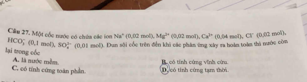 Một cốc nước có chứa các ion Na^+(0,02mol), Mg^(2+)(0,02mol), Ca^(2+)(0,04mol), Cl^-(0,02mol)
HCO_3^-(0,1mol), SO_4^(2-)(0,01mol) 0. Đun sội cốc trên đến khi các phản ứng xảy ra hoàn toàn thì nước còn
lại trong cốc
A. là nước mềm. B. có tính cứng vĩnh cửu.
C. có tính cứng toàn phần. D. có tính cứng tạm thời.