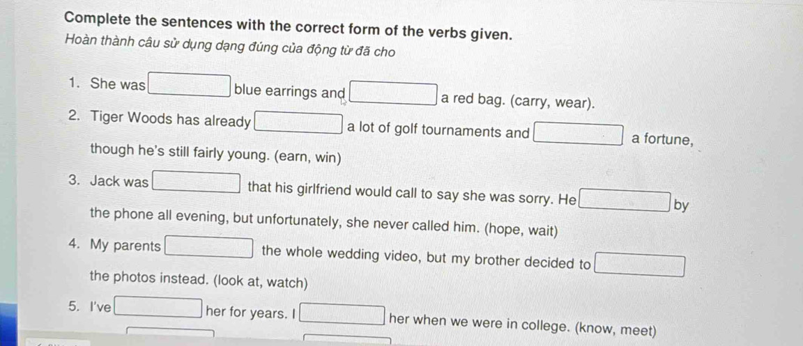 Complete the sentences with the correct form of the verbs given. 
Hoàn thành câu sử dụng dạng đúng của động từ đã cho 
1. She was blue earrings and a red bag. (carry, wear). 
2. Tiger Woods has already a lot of golf tournaments and a fortune, 
though he's still fairly young. (earn, win) 
3. Jack was that his girlfriend would call to say she was sorry. He by 
the phone all evening, but unfortunately, she never called him. (hope, wait) 
4. My parents the whole wedding video, but my brother decided to 
the photos instead. (look at, watch) 
5. I've her for years. I her when we were in college. (know, meet)