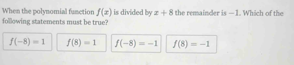 When the polynomial function f(x) is divided by x+8 the remainder is —1. Which of the
following statements must be true?
f(-8)=1 f(8)=1 f(-8)=-1 f(8)=-1