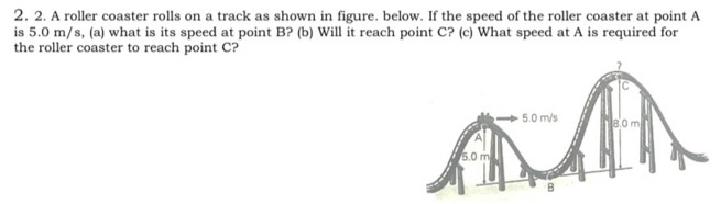 A roller coaster rolls on a track as shown in figure. below. If the speed of the roller coaster at point A
is 5.0 m/s, (a) what is its speed at point B? (b) Will it reach point C? (c) What speed at A is required for 
the roller coaster to reach point C?