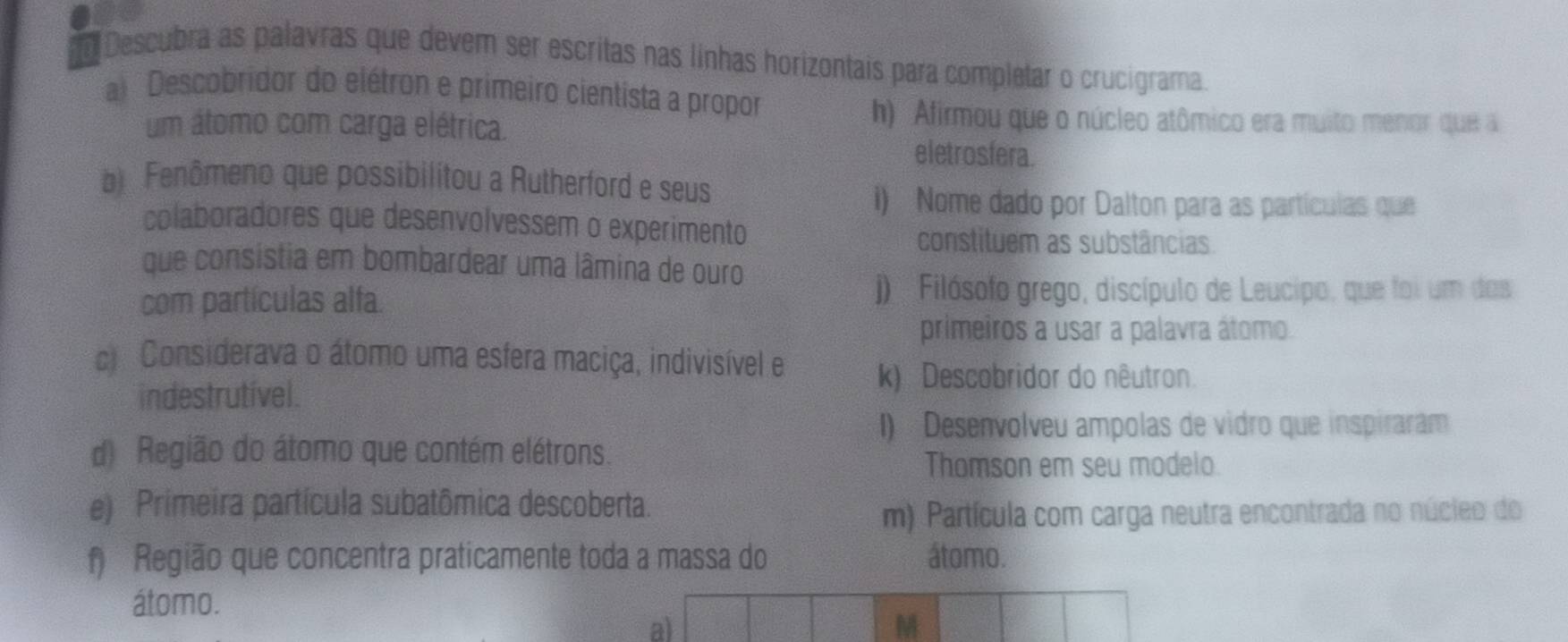 Descubra as palavras que devem ser escritas nas linhas horizontais para completar o crucigrama
a Descobridor do elétron e primeiro cientista a propor
h) Afirmou que o núcleo atômico era muito menor que a
um átomo com carga elétrica. eletrosfera.
b Fenômeno que possibilitou a Rutherford e seus
i) Nome dado por Dalton para as partículas que
colaboradores que desenvolvessem o experimento
constituem as substâncias
que consistia em bombardear uma lâmina de ouro
com partículas alfa.
j) Filósofo grego, discípulo de Leucipo, que foi um das
primeiros a usar a palavra átomo.
cl Considerava o átomo uma esfera maciça, indivisível e k) Descobridor do nêutron.
indestrutível.
I) Desenvolveu ampolas de vidro que inspiraram
d) Região do átomo que contém elétrons.
Thomson em seu modelo
e) Primeira partícula subatômica descoberta.
m) Partícula com carga neutra encontrada no núcieo do
f Região que concentra praticamente toda a massa do átomo.
átomo.
a)
M