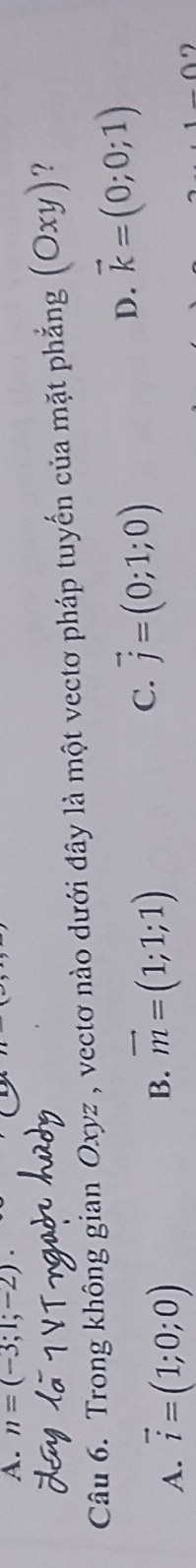 n=(-3;1;-2). 
Câu 6. Trong không gian Oxyz , vectơ nào dưới đây là một vectơ pháp tuyến của mặt phẳng (Oxy) ?
D. vector k=(0;0;1)
A. vector i=(1;0;0)
B. vector m=(1;1;1) C. vector j=(0;1;0)
9