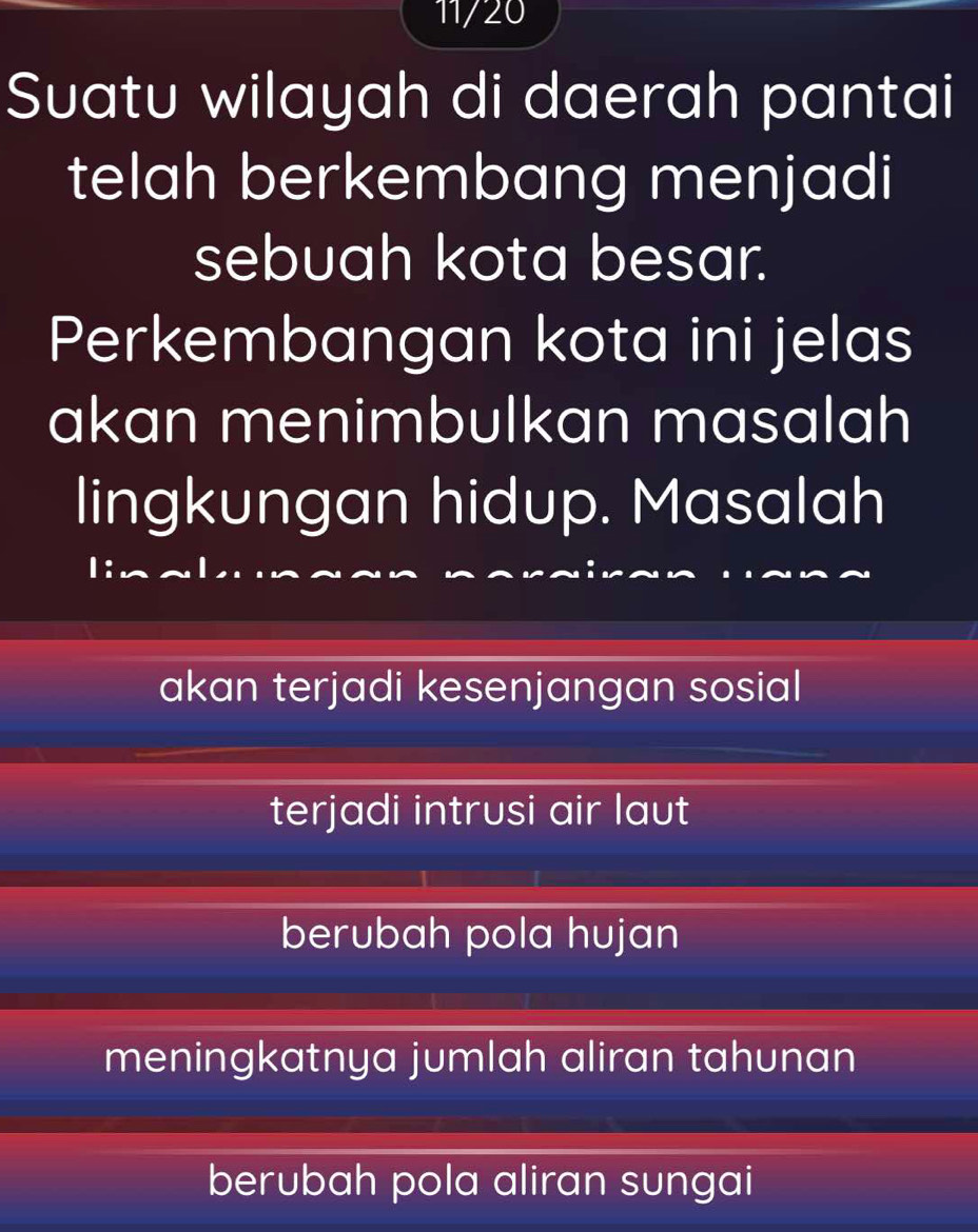 11/20
Suatu wilayah di daerah pantai
telah berkembang menjadi
sebuah kota besar.
Perkembangan kota ini jelas
akan menimbulkan masalah
lingkungan hidup. Masalah
akan terjadi kesenjangan sosial
terjadi intrusi air laut
berubah pola hujan
meningkatnya jumlah aliran tahunan
berubah pola aliran sungai