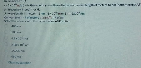 Remember c=nu lambda
c=3* 10^8m/s (note these units, you will need to convert a wavelength of meters to nm (nanometers) AF
V= frequency in sec^(-1) or B 7
lambda = wavelength in meters 1nm=1* 10^(-9) m or 1m=1* 10^9nm
Convert to nm=8 of meter * (1* 10^9)=N of nm
Select the answer with the correct value AND units
480 nm
208 nm
4.8* 10^(-7)Hz
2.08* 10^6nm . 00208 nm
480 m/s
Clear my selection