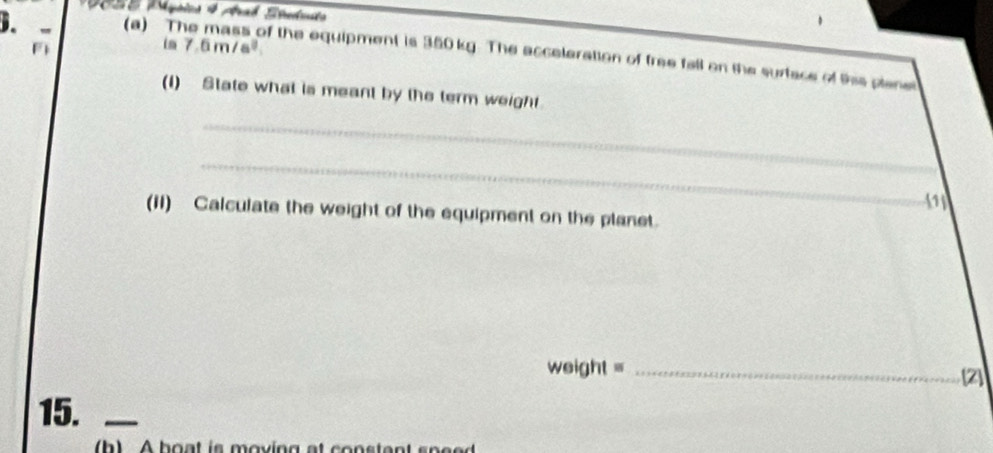 ppics 4 Arab Áredouts 
D. 
in 7.6m/s^3. 
(a) The mass of the equipment is 350kg. The acceleration of free fall on the surtace of tis plane 
(1) State what is meant by the term weight. 
_ 
_ 
_ 
11 
(II) Calculate the weight of the equipment on the planet. 
weight =_ 
15._ 
h A hoat is moving at constent spe e