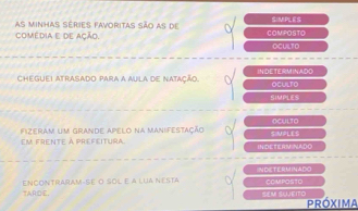 As minhas séries favoritas são as de SIMPLES 
comédia e de ação. COMPOSTO 
OCULTO 
CHEGUEI ATRASADO PARA a AULA dE NAtAção. INDETERMINADO OCULTO 
SIMPLES 
OCULTO 
em frente à prefeitura Fizeram um grande apelo na manifestação SIMPLES 
INDETERMINADO 
INDETERMNADO 
TARDE, ENCONTRARAM-SE O SOL e a LuA NESTA COMPOSTO 
Sem Słeito Próxima