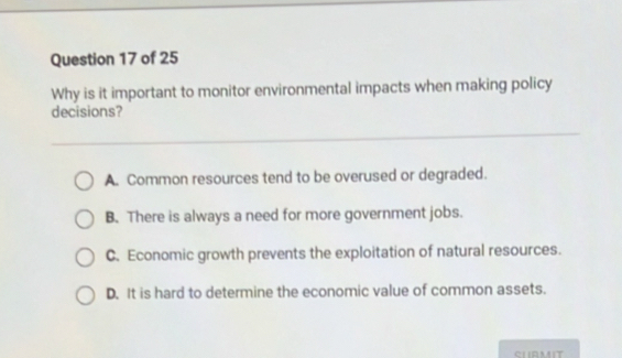 Why is it important to monitor environmental impacts when making policy
decisions?
A. Common resources tend to be overused or degraded.
B. There is always a need for more government jobs.
C. Economic growth prevents the exploitation of natural resources.
D. It is hard to determine the economic value of common assets.
SLRMIT