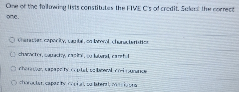 One of the following lists constitutes the FIVE C's of credit. Select the correct
one.
character, capacity, capital, collateral, characteristics
character, capacity, capital, collateral, careful
character, capapcity, capital, collateral, co-insurance
character, capacity, capital, collateral, conditions