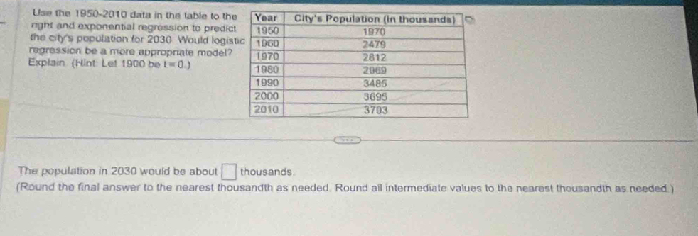 Use the 1950-2010 data in the table to th 
right and exponential regression to predic 
the city's pepulation for 2030. Would logis 
regression be a more appropriate model? 
Explain (Hint: Lef 1900 be t=0.)
The population in 2030 would be about thousands. 
(Round the final answer to the nearest thousandth as needed. Round all intermediate values to the nearest thousandth as needed )