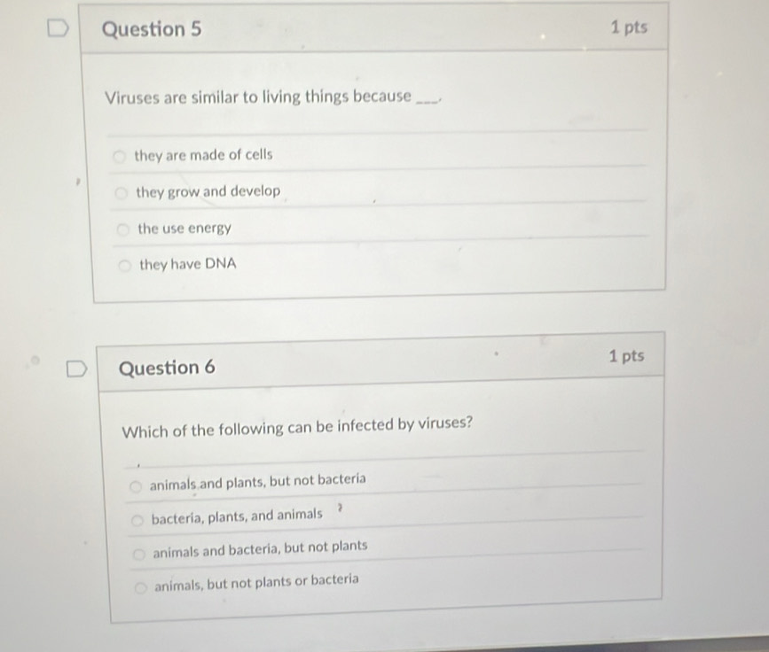 Viruses are similar to living things because _.
they are made of cells
they grow and develop
the use energy
they have DNA
Question 6
1 pts
Which of the following can be infected by viruses?
animals and plants, but not bacteria
bacteria, plants, and animals
animals and bacteria, but not plants
animals, but not plants or bacteria