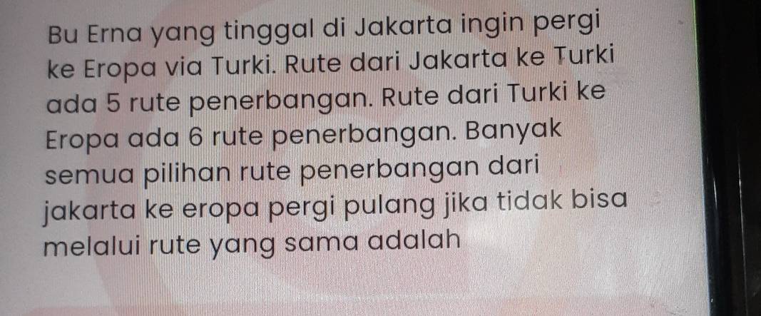 Bu Erna yang tinggal di Jakarta ingin pergi 
ke Eropa via Turki. Rute dari Jakarta ke Turki 
ada 5 rute penerbangan. Rute dari Turki ke 
Eropa ada 6 rute penerbangan. Banyak 
semua pilihan rute penerbangan dari 
jakarta ke eropa pergi pulang jika tidak bisa 
melalui rute yang sama adalah