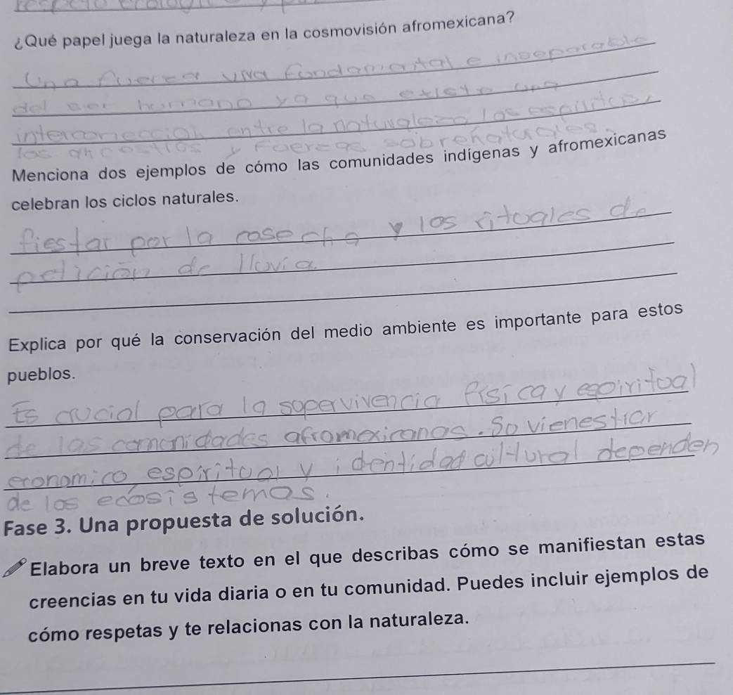 ¿Qué papel juega la naturaleza en la cosmovisión afromexicana? 
_ 
_ 
Menciona dos ejemplos de cómo las comunidades indígenas y afromexicanas 
_ 
celebran los ciclos naturales. 
_ 
_ 
Explica por qué la conservación del medio ambiente es importante para estos 
_ 
pueblos. 
_ 
_ 
Fase 3. Una propuesta de solución. 
Elabora un breve texto en el que describas cómo se manifiestan estas 
creencias en tu vida diaria o en tu comunidad. Puedes incluir ejemplos de 
cómo respetas y te relacionas con la naturaleza. 
_