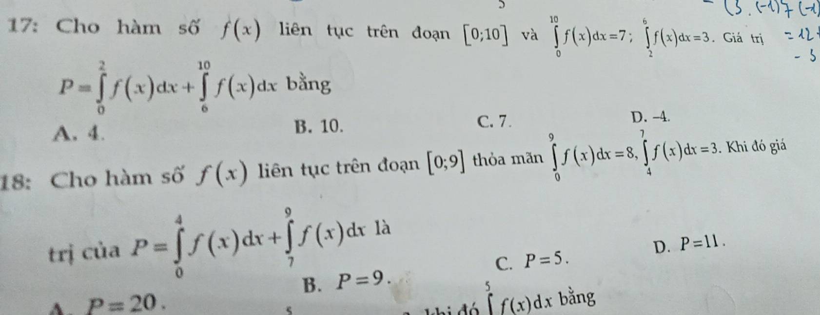 17: Cho hàm số f(x) liên tục trên đoạn [0;10] và ∈tlimits _0^(10)f(x)dx=7; ∈tlimits _2^6f(x)dx=3. Giá trị
P=∈tlimits _0^2f(x)dx+∈tlimits _6^(10)f(x)dx bằng
D. -4.
A. 4.
B. 10. C. 7.
18: Cho hàm số f(x) liên tục trên đoạn [0;9] thỏa mãn ∈tlimits _0^9f(x)dx=8, ∈tlimits _4^7f(x)dx=3. Khi đó giá
trị của P=∈tlimits _0^4f(x)dx+∈tlimits _7^9f(x)dx là
D. P=11.
C. P=5.
B. P=9.
∈tlimits _5^5f(x)dx
A. P=20. bằng
5