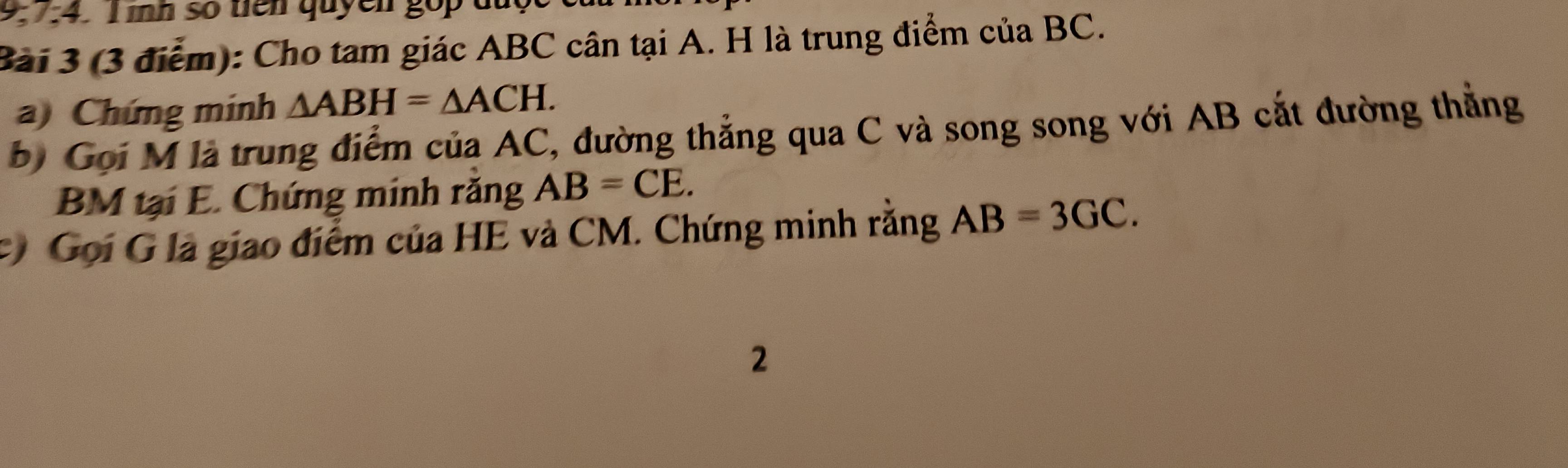 ìh số tên quyên gop du 
Bài 3 (3 điểm): Cho tam giác ABC cân tại A. H là trung điểm của BC. 
a) Chứng minh △ ABH=△ ACH. 
b) Gọi M là trung điểm của AC, đường thẳng qua C và song song với AB cắt đường thẳng
BM tại E. Chứng minh răng AB=CE. 
# Gọi G là giao điểm của HE và CM. Chứng minh rằng AB=3GC. 
2