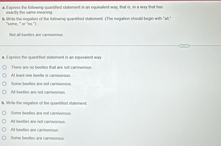 Express the following quantified statement in an equivalent way, that is, in a way that has
exactly the same meaning
b.Write the negation of the following quantified statement. (The negation should begin with "all,"
"some," or "no.")
Not all beetles are carnivorous.
a. Express the quantified statement in an equivalent way
There are no beetles that are not carnivorous.
At least one beetie is carnivorous.
Some beetles are not carnivorous.
All beetles are not carnivorous.
b. Write the negation of the quantified statement.
Some beetles are not carnivorous
All beetles are not carnivorous.
All beetles are carnivorous
Some beetles are carnivorous