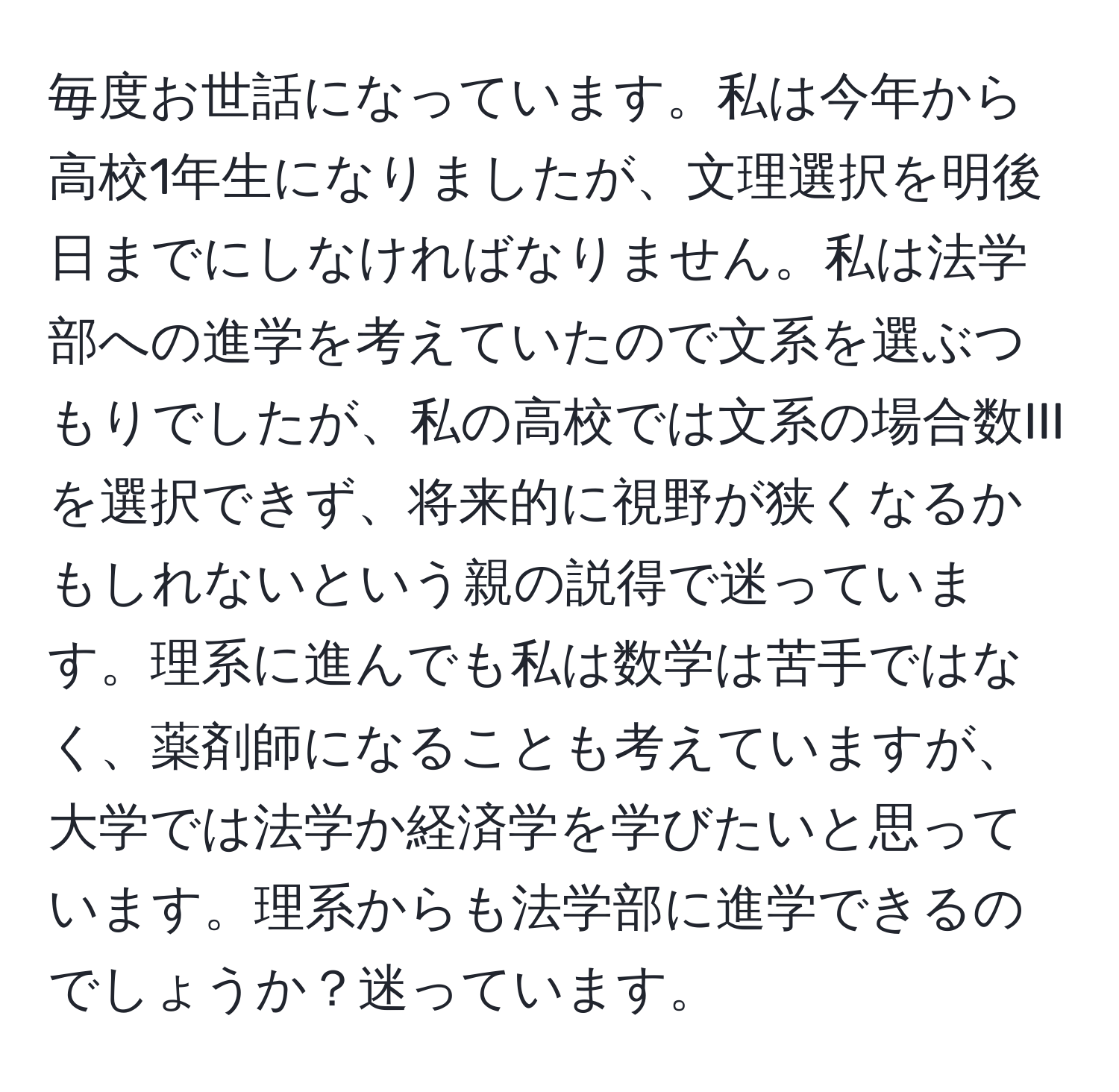 毎度お世話になっています。私は今年から高校1年生になりましたが、文理選択を明後日までにしなければなりません。私は法学部への進学を考えていたので文系を選ぶつもりでしたが、私の高校では文系の場合数IIIを選択できず、将来的に視野が狭くなるかもしれないという親の説得で迷っています。理系に進んでも私は数学は苦手ではなく、薬剤師になることも考えていますが、大学では法学か経済学を学びたいと思っています。理系からも法学部に進学できるのでしょうか？迷っています。