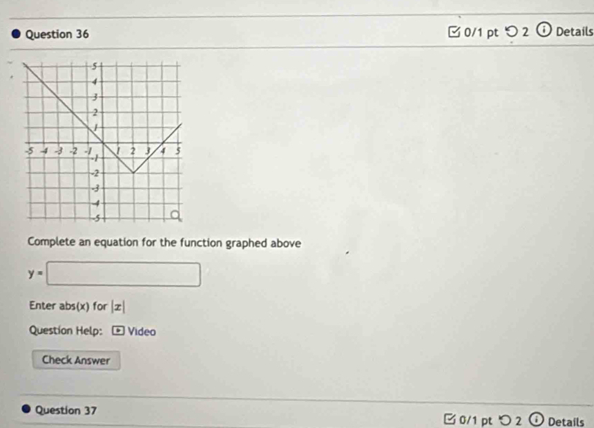 o2 Details 
Complete an equation for the function graphed above
y=□
Enter abs(x)for|x|
Question Help: Video 
Check Answer 
Question 37 0/1 pt つ 2 Details