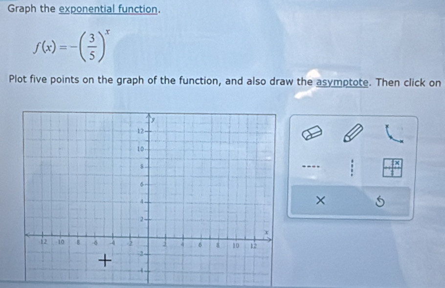 Graph the exponential function.
f(x)=-( 3/5 )^x
Plot five points on the graph of the function, and also draw the asymptote. Then click on 
×