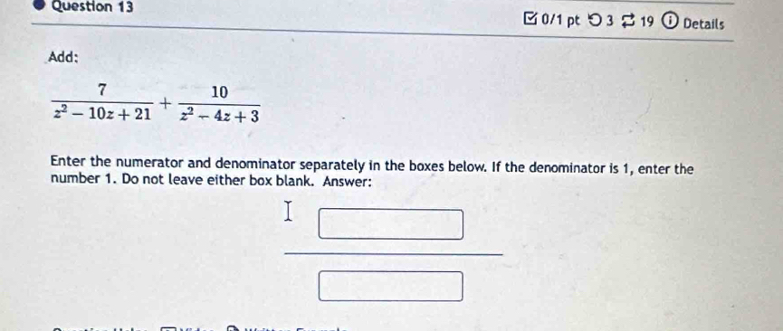 つ 3 $ 19 ⓘ Details 
Add:
 7/z^2-10z+21 + 10/z^2-4z+3 
Enter the numerator and denominator separately in the boxes below. If the denominator is 1, enter the 
number 1. Do not leave either box blank. Answer: 
_ 