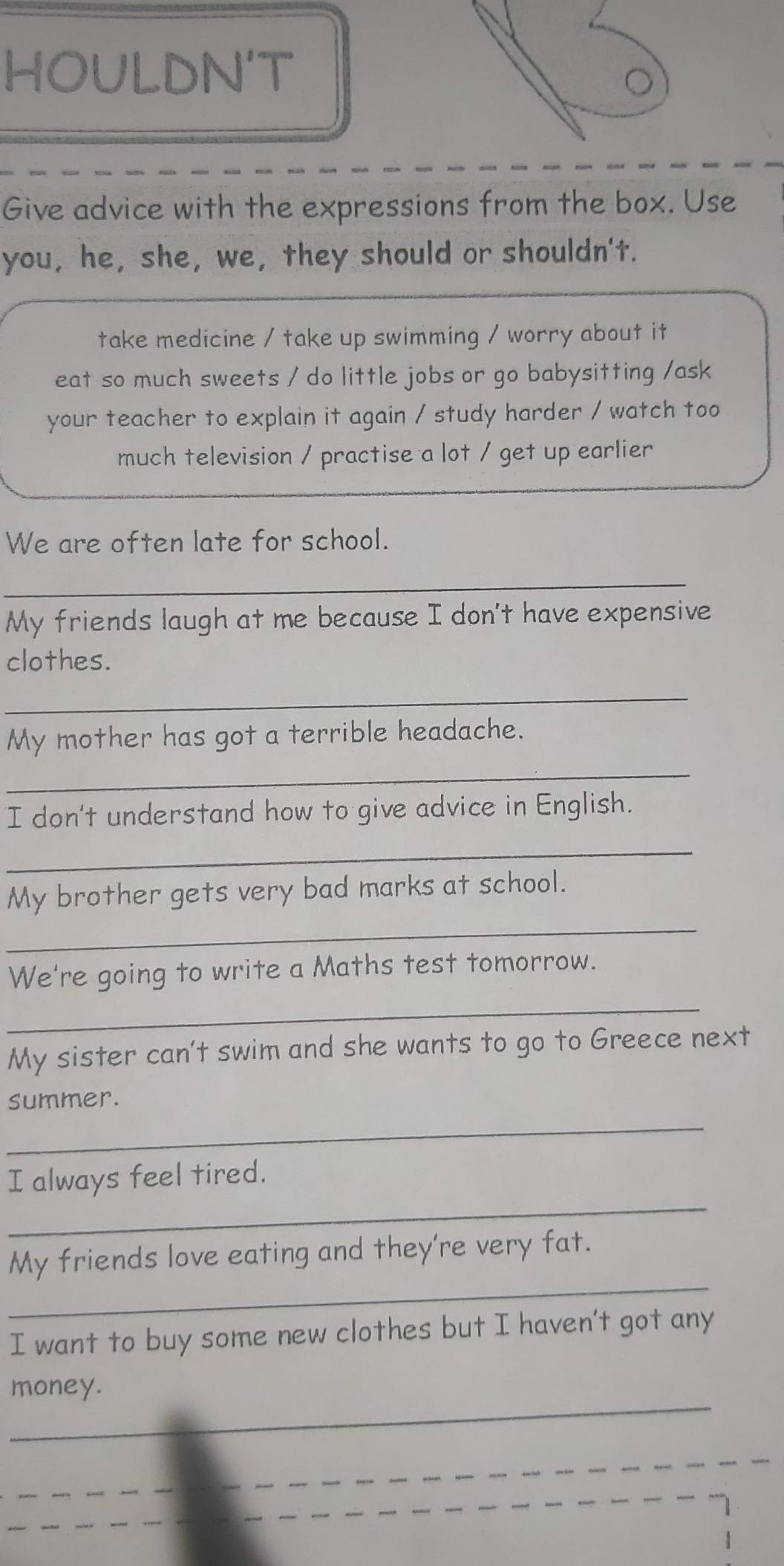 HOULDN'T 
Give advice with the expressions from the box. Use 
you, he, she, we, they should or shouldn't. 
take medicine / take up swimming / worry about it 
eat so much sweets / do little jobs or go babysitting /ask 
your teacher to explain it again / study harder / watch too 
much television / practise a lot / get up earlier 
We are often late for school. 
_ 
My friends laugh at me because I don't have expensive 
clothes. 
_ 
My mother has got a terrible headache. 
_ 
I don't understand how to give advice in English. 
_ 
_ 
My brother gets very bad marks at school. 
We're going to write a Maths test tomorrow. 
_ 
My sister can't swim and she wants to go to Greece next 
_ 
summer. 
_ 
I always feel tired. 
_ 
My friends love eating and they're very fat. 
I want to buy some new clothes but I haven't got any 
_ 
money. 
_ 
_ 
_