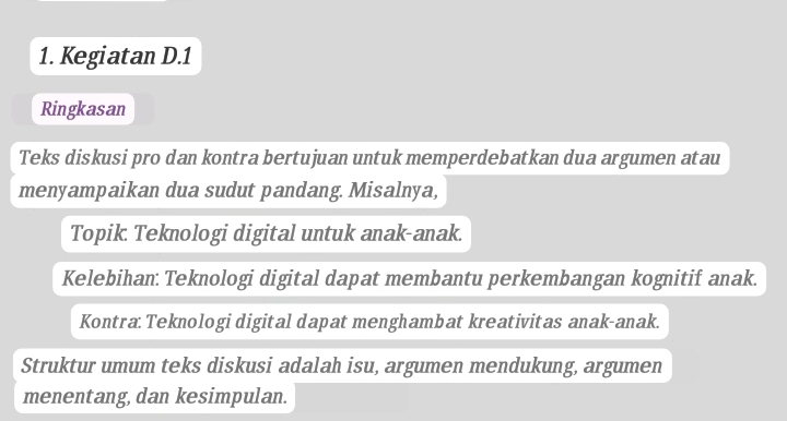 Kegiatan D.1 
Ringkasan 
Teks diskusi pro dan kontra bertujuan untuk memperdebatkan dua argumen atau 
menyampaikan dua sudut pandang. Misalnya, 
Topik Teknologi digital untuk anak-anak. 
Kelebihan: Teknologi digital dapat membantu perkembangan kognitif anak. 
Kontra: Teknologi digital dapat menghambat kreativitas anak-anak. 
Struktur umum teks diskusi adalah isu, argumen mendukung, argumen 
menentang, dan kesimpulan.