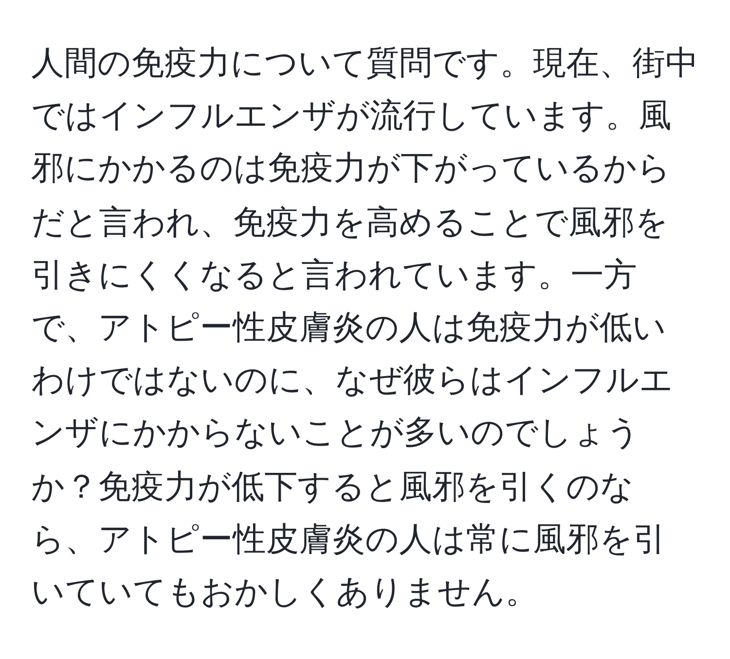 人間の免疫力について質問です。現在、街中ではインフルエンザが流行しています。風邪にかかるのは免疫力が下がっているからだと言われ、免疫力を高めることで風邪を引きにくくなると言われています。一方で、アトピー性皮膚炎の人は免疫力が低いわけではないのに、なぜ彼らはインフルエンザにかからないことが多いのでしょうか？免疫力が低下すると風邪を引くのなら、アトピー性皮膚炎の人は常に風邪を引いていてもおかしくありません。