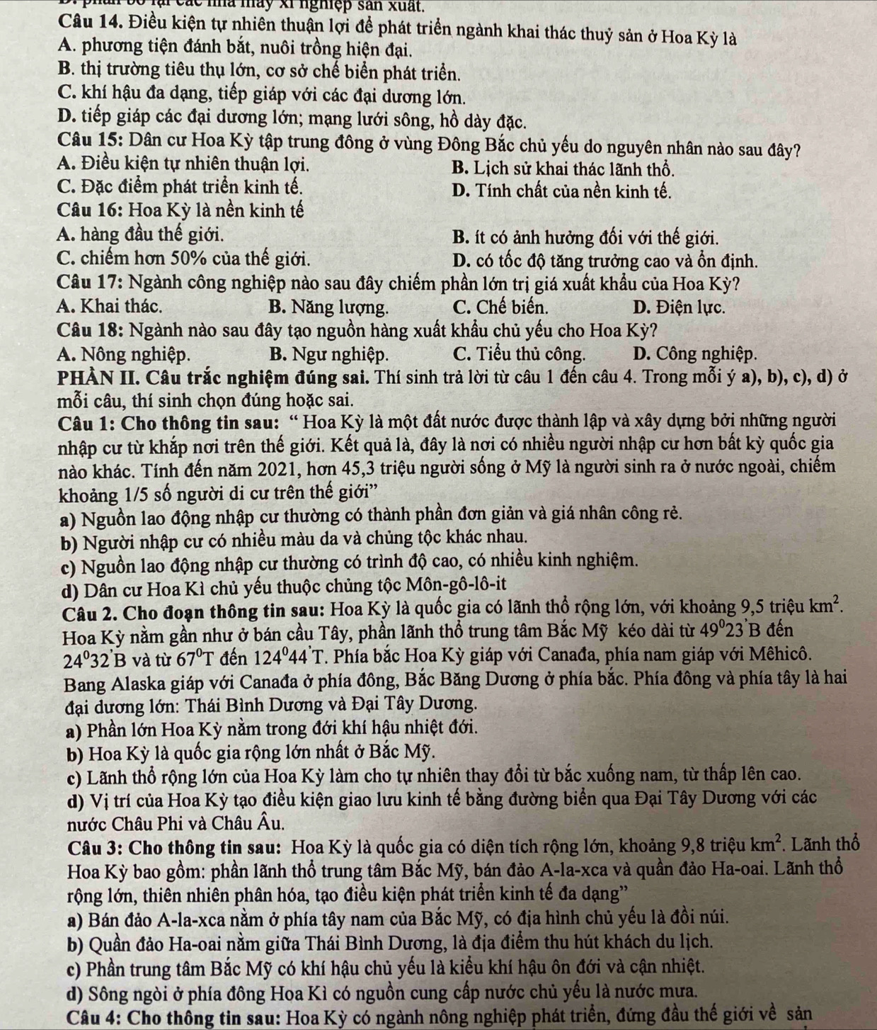 phân bố lại các nhà mày xỉ nghiệp sản xuất.
Câu 14. Điều kiện tự nhiên thuận lợi để phát triển ngành khai thác thuỷ sản ở Hoa Kỳ là
A. phương tiện đánh bắt, nuôi trồng hiện đại.
B. thị trường tiêu thụ lớn, cơ sở chế biển phát triển.
C. khí hậu đa dạng, tiếp giáp với các đại dương lớn.
D. tiếp giáp các đại dương lớn; mạng lưới sông, hồ dày đặc.
Câu 15: Dân cư Hoa Kỳ tập trung đông ở vùng Đông Bắc chủ yếu do nguyên nhân nào sau đây?
A. Điều kiện tự nhiên thuận lợi. B. Lịch sử khai thác lãnh thổ.
C. Đặc điểm phát triển kinh tế. D. Tính chất của nền kinh tế.
Câu 16: Hoa Kỳ là nền kinh tế
A. hàng đầu thế giới. B. ít có ảnh hưởng đối với thế giới.
C. chiếm hơn 50% của thế giới. D. có tốc độ tăng trưởng cao và ổn định.
Câu 17: Ngành công nghiệp nào sau đây chiếm phần lớn trị giá xuất khẩu của Hoa Kỳ?
A. Khai thác. B. Năng lượng. C. Chế biến. D. Điện lực.
Câu 18: Ngành nào sau đây tạo nguồn hàng xuất khẩu chủ yếu cho Hoa Kỳ?
A. Nông nghiệp. B. Ngư nghiệp. C. Tiểu thủ công. D. Công nghiệp.
PHÀN II. Câu trắc nghiệm đúng sai. Thí sinh trả lời từ câu 1 đến câu 4. Trong mỗi ý a), b), c), d) ở
mỗi câu, thí sinh chọn đúng hoặc sai.
Câu 1: Cho thông tin sau: “ Hoa Kỳ là một đất nước được thành lập và xây dựng bởi những người
nhập cư từ khắp nơi trên thế giới. Kết quả là, đây là nơi có nhiều người nhập cư hơn bất kỳ quốc gia
nào khác. Tính đến năm 2021, hơn 45,3 triệu người sống ở Mỹ là người sinh ra ở nước ngoài, chiếm
khoảng 1/5 số người di cư trên thế giới'
a) Nguồn lao động nhập cư thường có thành phần đơn giản và giá nhân công rẻ.
b) Người nhập cư có nhiều màu da và chủng tộc khác nhau.
c) Nguồn lao động nhập cư thường có trình độ cao, có nhiều kinh nghiệm.
d) Dân cư Hoa Kì chủ yếu thuộc chủng tộc Môn-gô-lô-it
Câu 2. Cho đoạn thông tin sau: Hoa Kỳ là quốc gia có lãnh thổ rộng lớn, với khoảng 9,5 triệu km^2.
Hoa Kỳ nằm gần như ở bán cầu Tây, phần lãnh thổ trung tâm Bắc Mỹ kéo dài từ 49^023 B đến
24°32'B và từ 67°T đến 124°44' *T. Phía bắc Hoa Kỳ giáp với Canađa, phía nam giáp với Mêhicô.
Bang Alaska giáp với Canađa ở phía đông, Bắc Băng Dương ở phía bắc. Phía đông và phía tây là hai
đại dương lớn: Thái Bình Dương và Đại Tây Dương.
a) Phần lớn Hoa Kỳ nằm trong đới khí hậu nhiệt đới.
b) Hoa Kỳ là quốc gia rộng lớn nhất ở Bắc Mỹ.
c) Lãnh thổ rộng lớn của Hoa Kỳ làm cho tự nhiên thay đổi từ bắc xuống nam, từ thấp lên cao.
d) Vị trí của Hoa Kỳ tạo điều kiện giao lưu kinh tế bằng đường biển qua Đại Tây Dương với các
nước Châu Phi và Châu Âu.
Câu 3: Cho thông tin sau: Hoa Kỳ là quốc gia có diện tích rộng lớn, khoảng 9,8 triệu km^2. Lãnh thổ
Hoa Kỳ bao gồm: phần lãnh thổ trung tâm Bắc Mỹ, bán đảo A-la-xca và quần đảo Ha-oai. Lãnh thổ
lộng lớn, thiên nhiên phân hóa, tạo điều kiện phát triển kinh tế đa dạng'
a) Bán đảo A-la-xca nằm ở phía tây nam của Bắc Mỹ, có địa hình chủ yếu là đồi núi.
b) Quần đảo Ha-oai nằm giữa Thái Bình Dương, là địa điểm thu hút khách du lịch.
c) Phần trung tâm Bắc Mỹ có khí hậu chủ yếu là kiểu khí hậu ôn đới và cận nhiệt.
d) Sông ngòi ở phía đông Hoa Kì có nguồn cung cấp nước chủ yếu là nước mưa.
Câu 4: Cho thông tin sau: Hoa Kỳ có ngành nông nghiệp phát triển, đứng đầu thế giới về sản