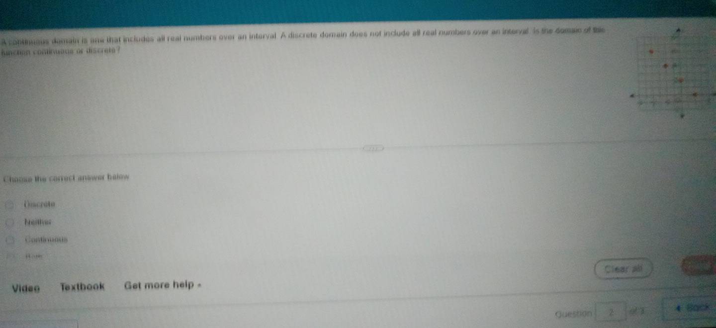 A continuaus domain is one that includes all real numbers over an interval. A discrete domain does not include all real numbers over an interval. Is the domaic of the
unction coninuaus or discrete ?
*
Choose the correct answer helow
Discreto
Neither
Continuous
Bot
Video Texthook Get more help - Clear all
Guestion 3 4 Back