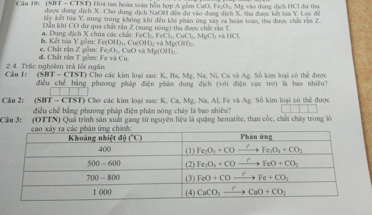 (SBT - CTST) Hoà tan hoàn toàn hỗn hợp A gồm CuO, I e_2O_3 , Mg vào dung dịch HCl dư thu
được dung dịch X. Cho dung dịch NaOH đến dư vào dung dịch X, thu được kết tủa Y. Lọc đề
lấy kết tủa Y, nung trong không khí đến khi phản ứng xảy ra hoàn toàn, thu được chất rắn Z.
Dẫn khí CO dư qua chất rắn Z (nung nóng) thu được chất rắn T.
a. Dung dịch X chứa các chất: FeCl_2 , Fe Cl_3,CuCl_2,MgCl_2 và HCl.
b. Kết tủa Y gồm: Fe(OH)_3,Cu(OH)_2 và Mg(OH)_2.
c. Chất rắn Z gồm: Fe_2O_3 , CuO và Mg(OH)_2.
d. Chất rắn T gồm: Fe và Cu.
2.4. Trăc nghiêm trả lối ngăn
Câu 1: (SBT - C TST) Cho các kim loại sau: K, Ba, Mg, Na, Ni, Cu và Ag. Số kim loại có thể được
điều chế bằng phương pháp điện phân dung dịch (với điện cực trơ) là bao nhiêu?
Câu 2: (SBT - CTST) Cho các kim loại sau: K, Ca, Mg, Na, Al, Fe và Ag. Số kim loại có thể được
điều chế bằng phương pháp điện phân nóng chảy là bao nhiêu?
Câu 3: (OTTN) Quá trình sản xuất gang từ nguyên liệu là quặng hematite, than cốc, chất chảy trong lò