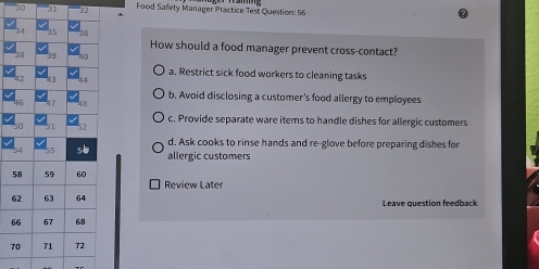 30 5 Food Safety Manager Practice Test Question: 56
How should a food manager prevent cross-contact?
a. Restrict sick food workers to cleaning tasks
b. Avoid disclosing a customer's food allergy to employees
c. Provide separate ware iters to handle dishes for allergic customers
d. Ask cooks to rinse hands and re-glove before preparing dishes for
allergic customers
Review Later
6 Leave question feedback
6
7