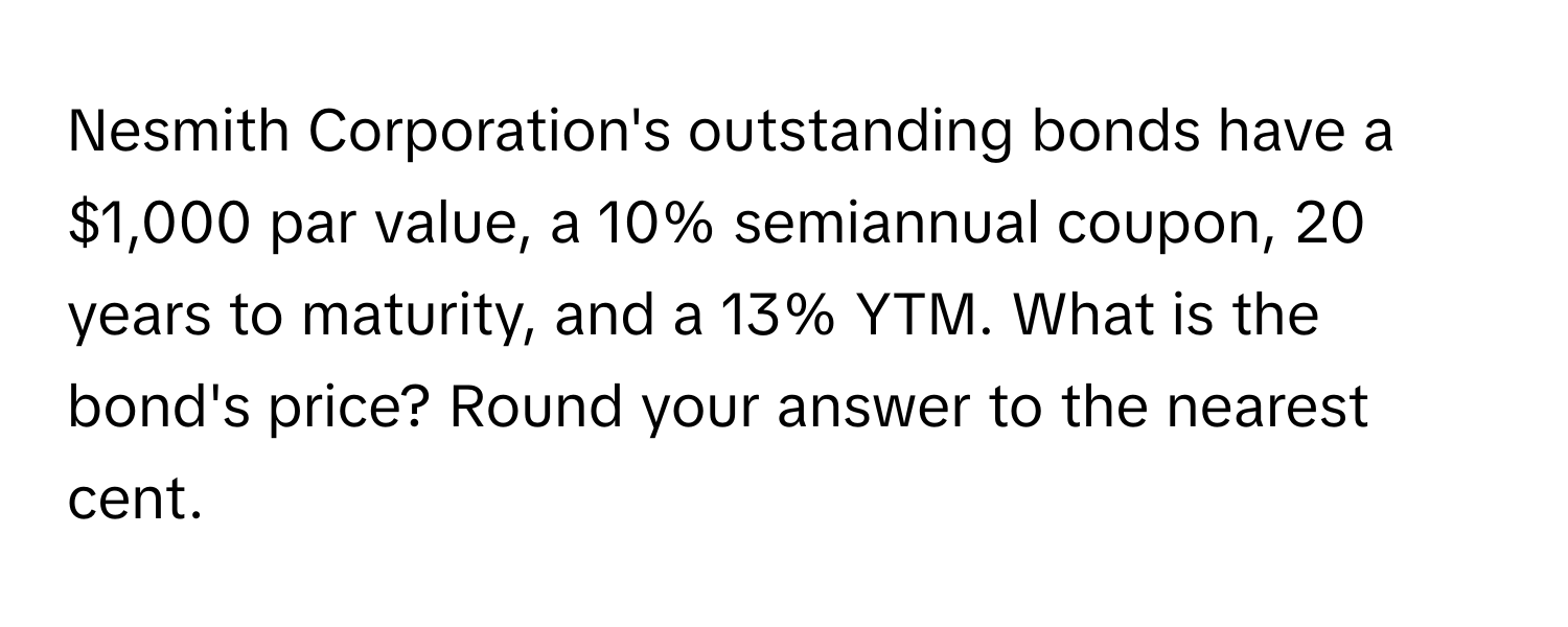 Nesmith Corporation's outstanding bonds have a $1,000 par value, a 10% semiannual coupon, 20 years to maturity, and a 13% YTM. What is the bond's price? Round your answer to the nearest cent.