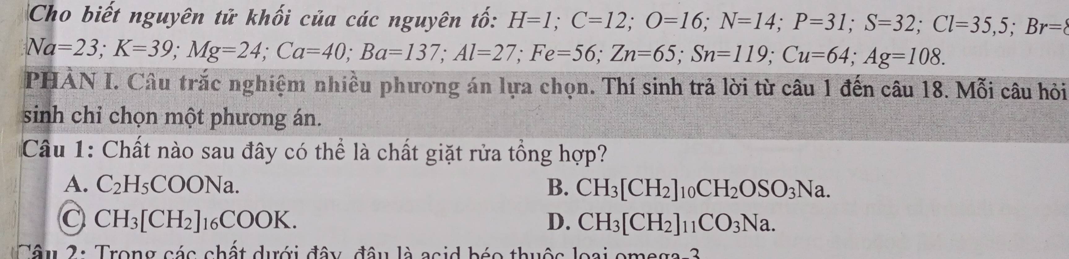 Cho biết nguyên tử khối của các nguyên tố: H=1; C=12; O=16; N=14; P=31; S=32; Cl=35, 5; Br=
Na=23; K=39; Mg=24; Ca=40; Ba=137; Al=27; Fe=56; Zn=65; Sn=119; Cu=64; Ag=108. 
PHẢN I. Câu trắc nghiệm nhiều phương án lựa chọn. Thí sinh trả lời từ câu 1 đến câu 18. Mỗi câu hỏi
sinh chỉ chọn một phương án.
Câu 1: Chất nào sau đây có thể là chất giặt rửa tổng hợp?
A. C_2H_5COONa. B. CH_3[CH_2]_10CH_2OSO_3Na.
C CH_3[CH_2]_16COOK.
D. CH_3[CH_2]_11CO_3Na. 
Tâu 2: Trong các chất dưới đây, đâu là asid béo thuộc