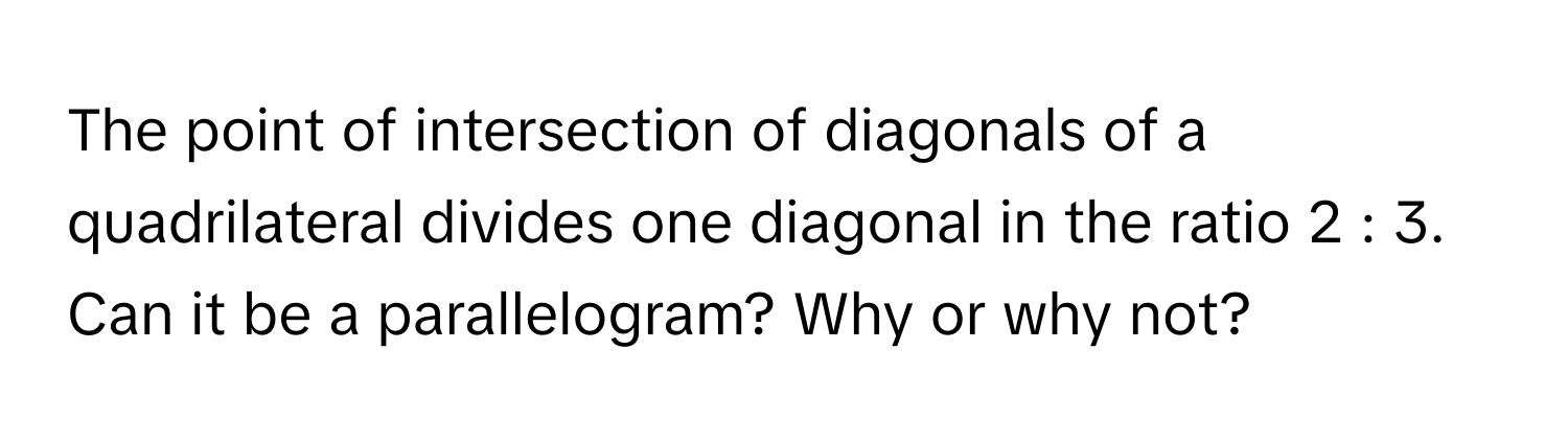 The point of intersection of diagonals of a quadrilateral divides one diagonal in the ratio 2 : 3. Can it be a parallelogram? Why or why not?