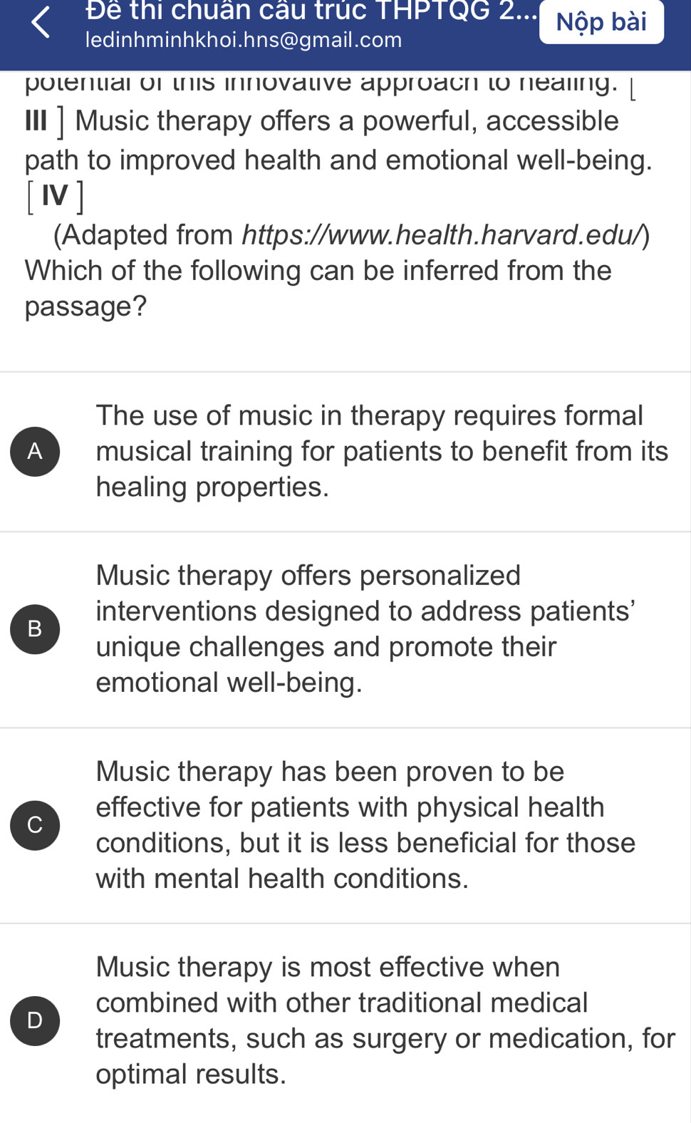 Để thi chuân câu trục THPTQG 2... Nộp bài
ledinhminhkhoi.hns@gmail.com
potential of this innovative approach to nealing.
III ] Music therapy offers a powerful, accessible
path to improved health and emotional well-being.
[Ⅳ]
(Adapted from https://www.health.harvard.edu/)
Which of the following can be inferred from the
passage?
The use of music in therapy requires formal
A ) musical training for patients to benefit from its
healing properties.
Music therapy offers personalized
B
interventions designed to address patients'
unique challenges and promote their
emotional well-being.
Music therapy has been proven to be
C
effective for patients with physical health
conditions, but it is less beneficial for those
with mental health conditions.
Music therapy is most effective when
combined with other traditional medical
D
treatments, such as surgery or medication, for
optimal results.