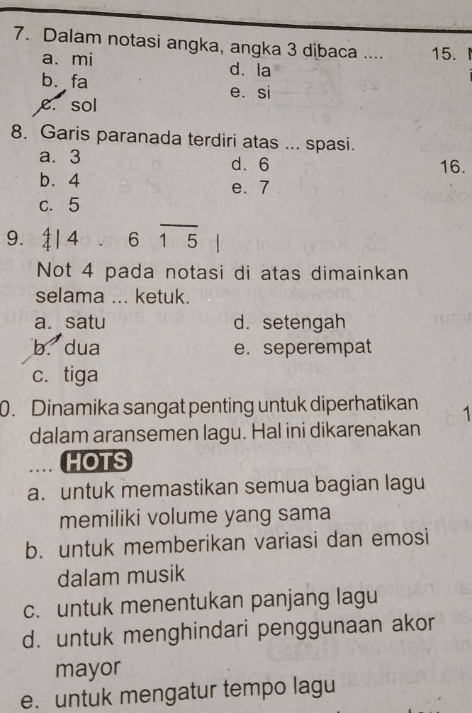 Dalam notasi angka, angka 3 dibaca .... 15.
a. mi d. la
b. fa
e. si
e. sol
8. Garis paranada terdiri atas ... spasi.
a. 3 d. 6 16.
b. 4
e. 7
c. 5
9. å4 、 615
Not 4 pada notasi di atas dimainkan
selama ... ketuk.
a. satu d. setengah
b. dua e. seperempat
c. tiga
0. Dinamika sangat penting untuk diperhatikan 1
dalam aransemen lagu. Hal ini dikarenakan
. HOTS
a. untuk memastikan semua bagian lagu
memiliki volume yang sama
b. untuk memberikan variasi dan emosi
dalam musik
c. untuk menentukan panjang lagu
d. untuk menghindari penggunaan akor
mayor
e. untuk mengatur tempo lagu