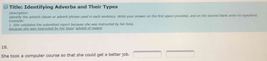 Title: Identifying Adverbs and Their Types 
Description: 
Identify the adverb clause or adverb phrase used in each sentence. Write your answer on the first space provided, and on the second blank write its type/kind. 
Example: 
1. She validated the submitted report because she was instructed by her boss. 
because she was instructed by her boss/ adverb of reason 
18. 
She took a computer course so that she could get a better job. □ □ x_-22t