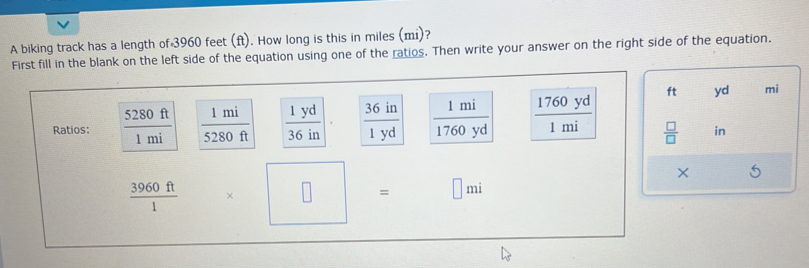 A biking track has a length of 3960 feet (ft). How long is this in miles (mi)? 
First fill in the blank on the left side of the equation using one of the ratios. Then write your answer on the right side of the equation. 
Ratios:  5280ft/1mi   1mi/5280ft   1yd/36in   36in/1yd   1mi/1760yd   1760yd/1mi 
ft yd mi
 □ /□   in
×
 3960ft/1 
□ = □ mi