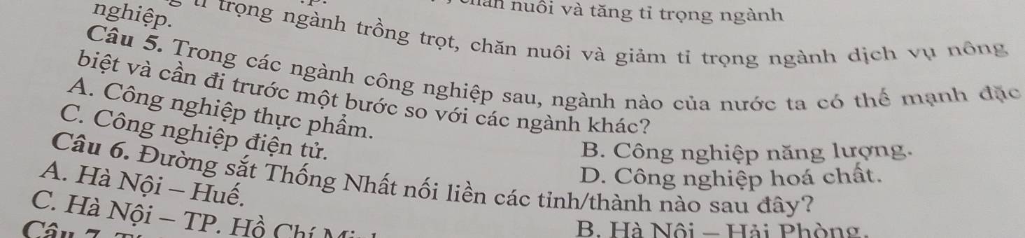 chán nuôi và tăng tỉ trọng ngành
nghiệp.
u trọng ngành trồng trọt, chăn nuôi và giảm tỉ trọng ngành dịch vụ nông
Câu 5. Trong các ngành công nghiệp sau, ngành nào của nước ta có thể mạnh đặc
biệt và cần đi trước một bước so với các ngành khác?
A. Công nghiệp thực phẩm.
C. Công nghiệp điện tử.
B. Công nghiệp năng lượng.
D. Công nghiệp hoá chất.
Câu 6. Đường sắt Thống Nhất nối liền các tỉnh/thành nào sau đây?
A. Hà Nội − Huế.
C. Hà Nội - TP. Hồ Chí Mi
Câu 7 B. Hà Nội - Hải Phòng.