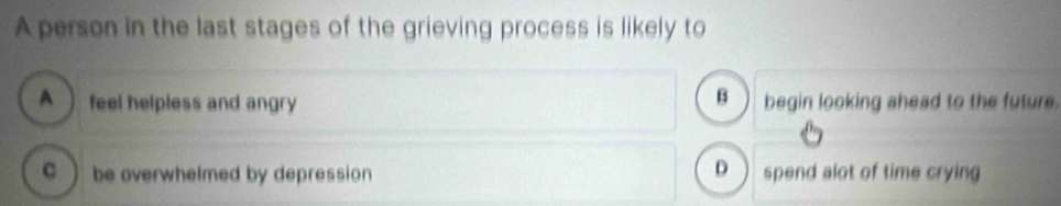 A person in the last stages of the grieving process is likely to
B
A  feel helpless and angry begin looking ahead to the future.
C  be overwhelmed by depression D  spend alot of time crying