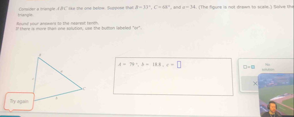Consider a triangle A BC like the one below. Suppose that B=33°, C=68° , and a=34. (The figure is not drawn to scale.) Solve the 
triangle. 
Round your answers to the nearest tenth. 
If there is more than one solution, use the button labeled "or".
A=79°, b=18.8, c=□
No 
□ or□ solution 
×