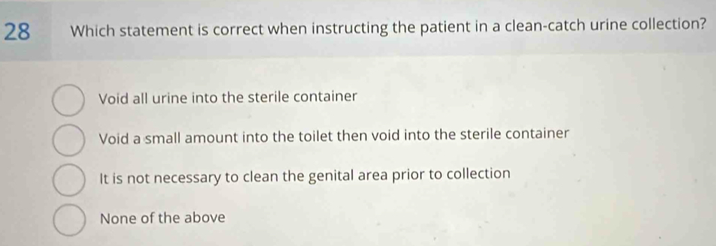 Which statement is correct when instructing the patient in a clean-catch urine collection?
Void all urine into the sterile container
Void a small amount into the toilet then void into the sterile container
It is not necessary to clean the genital area prior to collection
None of the above