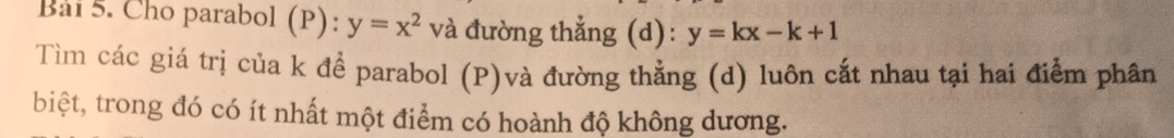 Bải 5. Cho parabol (P): y=x^2 và đường thẳng (d): y=kx-k+1
Tìm các giá trị của k để parabol (P)và đường thẳng (d) luôn cắt nhau tại hai điểm phân
biệt, trong đó có ít nhất một điểm có hoành độ không dương.