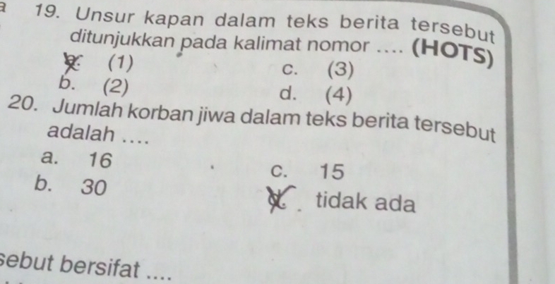 Unsur kapan dalam teks berita tersebut
ditunjukkan pada kalimat nomor .... (HOTS)
(1) c. (3)
b. (2) d. (4)
20. Jumlah korban jiwa dalam teks berita tersebut
adalah ...
a. 16 c. 15
b. 30 tidak ada
sebut bersifat ....