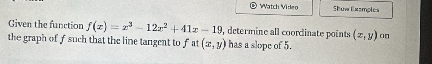 Watch Video Show Examples
Given the function f(x)=x^3-12x^2+41x-19 , determine all coordinate points (x,y) on
the graph of f such that the line tangent to f at (x,y) has a slope of 5.