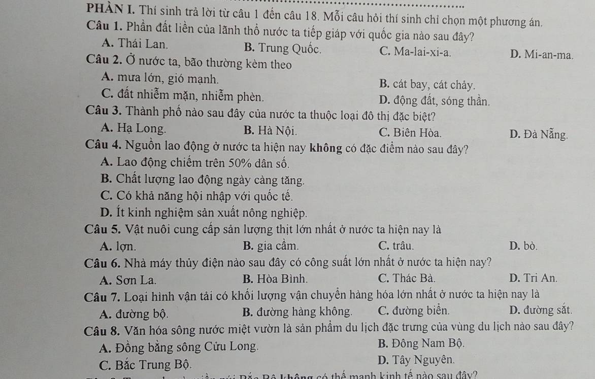 PHÀN I. Thí sinh trả lời từ câu 1 đến câu 18. Mỗi câu hỏi thí sinh chỉ chọn một phương án.
Câu 1. Phần đất liền của lãnh thổ nước ta tiếp giáp với quốc gia nào sau đây?
A. Thái Lan. B. Trung Quốc. C. Ma-lai-xi-a. D. Mi-an-ma.
Câu 2. Ở nước ta, bão thường kèm theo
A. mưa lớn, gió mạnh. B. cát bay, cát chảy.
C. đất nhiễm mặn, nhiễm phèn. D. động đất, sóng thần.
Câu 3. Thành phố nào sau đây của nước ta thuộc loại đô thị đặc biệt?
A. Hạ Long. B. Hà Nội. C. Biên Hòa. D. Đà Nẵng.
Câu 4. Nguồn lao động ở nước ta hiện nay không có đặc điểm nào sau đây?
A. Lao động chiếm trên 50% dân số.
B. Chất lượng lao động ngày càng tăng.
C. Có khả năng hội nhập với quốc tế.
D. Ít kinh nghiệm sản xuất nông nghiệp.
Câu 5. Vật nuôi cung cấp sản lượng thịt lớn nhất ở nước ta hiện nay là
A. lợn. B. gia cầm. C. trâu. D. bò.
Câu 6. Nhà máy thủy điện nào sau đây có công suất lớn nhất ở nước ta hiện nay?
A. Sơn La. B. Hòa Bình. C. Thác Bà. D. Tri An.
Câu 7. Loại hình vận tải có khối lượng vận chuyển hàng hóa lớn nhất ở nước ta hiện nay là
A. đường bộ. B. đường hàng không. C. đường biển. D. đường sắt.
Câu 8. Văn hóa sông nước miệt vườn là sản phẩm du lịch đặc trưng của vùng du lịch nào sau đây?
A. Đồng bằng sông Cửu Long. B. Đông Nam Bộ.
C. Bắc Trung Bộ. D. Tây Nguyên.
* không có thế manh kinh tế nào sau đây?